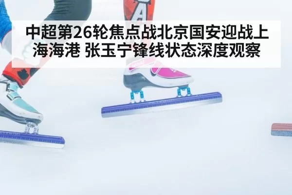 中超第26轮焦点战北京国安迎战上海海港 张玉宁锋线状态深度观察
